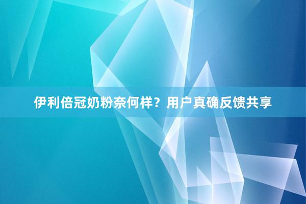 伊利倍冠奶粉奈何样？用户真确反馈共享